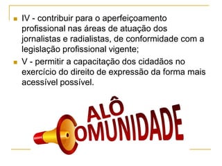  IV - contribuir para o aperfeiçoamento
profissional nas áreas de atuação dos
jornalistas e radialistas, de conformidade com a
legislação profissional vigente;
 V - permitir a capacitação dos cidadãos no
exercício do direito de expressão da forma mais
acessível possível.
 