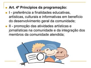  Art. 4º Princípios da programação:
 I - preferência a finalidades educativas,
artísticas, culturais e informativas em benefício
do desenvolvimento geral da comunidade;
 II - promoção das atividades artísticas e
jornalísticas na comunidade e da integração dos
membros da comunidade atendida;
 