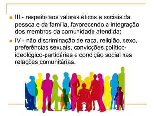  III - respeito aos valores éticos e sociais da
pessoa e da família, favorecendo a integração
dos membros da comunidade atendida;
 IV - não discriminação de raça, religião, sexo,
preferências sexuais, convicções político-
ideológico-partidárias e condição social nas
relações comunitárias.
 