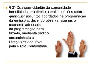  § 3º Qualquer cidadão da comunidade
beneficiada terá direito a emitir opiniões sobre
quaisquer assuntos abordados na programação
da emissora, devendo observar apenas o
momento adequado
da programação para
fazê-lo, mediante pedido
encaminhado à
Direção responsável
pela Rádio Comunitária.
 