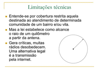 Limitações técnicas
 Entende-se por cobertura restrita aquela
destinada ao atendimento de determinada
comunidade de um bairro e/ou vila.
 Mas a lei estabelece como alcance
o raio de um quilômetro
a partir da antena.
 Gera críticas, muitas
rádios desobedecem.
Uma alternativa legal
é a transmissão
pela internet.
 