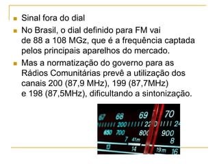  Sinal fora do dial
 No Brasil, o dial definido para FM vai
de 88 a 108 MGz, que é a frequência captada
pelos principais aparelhos do mercado.
 Mas a normatização do governo para as
Rádios Comunitárias prevê a utilização dos
canais 200 (87,9 MHz), 199 (87,7MHz)
e 198 (87,5MHz), dificultando a sintonização.
 