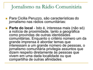 Jornalismo na Rádio Comunitária
 Para Cicilia Peruzzo, são características do
jornalismo nas rádios comunitárias:
 Parte do local - Isto é, interessa mais (não só)
a notícia de proximidade, tanto a geográfica
como provindas de outras identidades
comunitárias. Enquanto o critério número um da
grande imprensa é abordar temas que
interessam a um grande número de pessoas, o
jornalismo comunitária privilegia assuntos que
dizem respeito diretamente às pessoas que
vivem em uma dada localidade ou que
compartilha de outras afinidades.
 