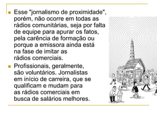  Esse "jornalismo de proximidade",
porém, não ocorre em todas as
rádios comunitárias, seja por falta
de equipe para apurar os fatos,
pela carência de formação ou
porque a emissora ainda está
na fase de imitar as
rádios comerciais.
 Profissionais, geralmente,
são voluntários. Jornalistas
em início de carreira, que se
qualificam e mudam para
as rádios comerciais em
busca de salários melhores.
 