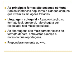  As principais fontes são pessoas comuns -
São as lideranças populares e cidadão comuns
que vivem as situações tratadas.
 Linguagem coloquial - A padronização no
formato leal, em geral, não chega a ser
respeitada nos meios populares.
 As abordagens são mais características do
formato debate, entrevistas simples e
notas do que reportagens.
 Preponderantemente ao vivo.
 