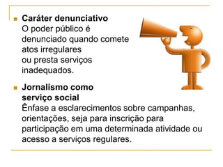  Caráter denunciativo
O poder público é
denunciado quando comete
atos irregulares
ou presta serviços
inadequados.
 Jornalismo como
serviço social
Ênfase a esclarecimentos sobre campanhas,
orientações, seja para inscrição para
participação em uma determinada atividade ou
acesso a serviços regulares.
 