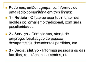  Podemos, então, agrupar os informes de
uma rádio comunitária em três linhas:
 1 - Notícia - O fato ou acontecimento nos
moldes do jornalismo tradicional, com suas
peculiaridades.
 2 - Serviço - Campanhas, oferta de
emprego, localização de pessoa
desaparecida, documentos perdidos, etc.
 3 - Social/afetivo - Informes pessoais ou das
famílias, reuniões, casamentos, etc.
 