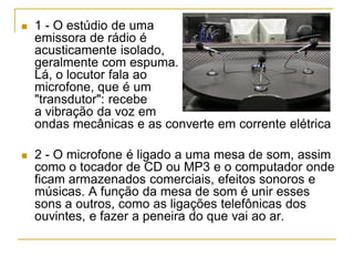  1 - O estúdio de uma
emissora de rádio é
acusticamente isolado,
geralmente com espuma.
Lá, o locutor fala ao
microfone, que é um
"transdutor": recebe
a vibração da voz em
ondas mecânicas e as converte em corrente elétrica
 2 - O microfone é ligado a uma mesa de som, assim
como o tocador de CD ou MP3 e o computador onde
ficam armazenados comerciais, efeitos sonoros e
músicas. A função da mesa de som é unir esses
sons a outros, como as ligações telefônicas dos
ouvintes, e fazer a peneira do que vai ao ar.
 