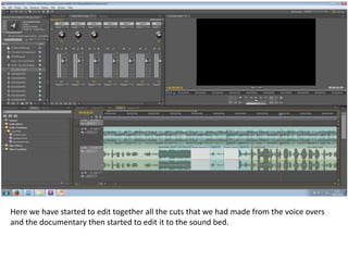 Here we have started to edit together all the cuts that we had made from the voice overs
and the documentary then started to edit it to the sound bed.

 