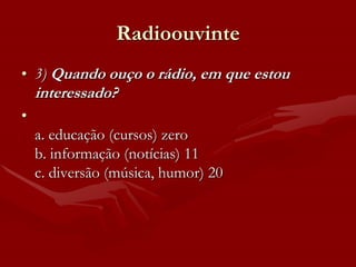 Radioouvinte
• 3) Quando ouço o rádio, em que estou
    interessado?
•
    a. educação (cursos) zero
    b. informação (notícias) 11
    c. diversão (música, humor) 20
 