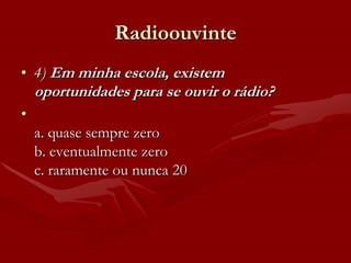 Radioouvinte
• 4) Em minha escola, existem
    oportunidades para se ouvir o rádio?
•
    a. quase sempre zero
    b. eventualmente zero
    c. raramente ou nunca 20
 