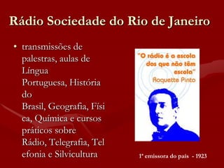 Rádio Sociedade do Rio de Janeiro
• transmissões de
  palestras, aulas de
  Língua
  Portuguesa, História
  do
  Brasil, Geografia, Físi
  ca, Química e cursos
  práticos sobre
  Rádio, Telegrafia, Tel
  efonia e Silvicultura     1ª emissora do país - 1923
 