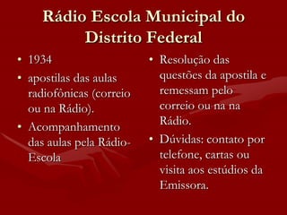 Rádio Escola Municipal do
          Distrito Federal
• 1934                    • Resolução das
• apostilas das aulas       questões da apostila e
  radiofônicas (correio     remessam pelo
  ou na Rádio).             correio ou na na
• Acompanhamento            Rádio.
  das aulas pela Rádio-   • Dúvidas: contato por
  Escola                    telefone, cartas ou
                            visita aos estúdios da
                            Emissora.
 