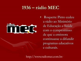 1936 – rádio MEC
           • Roquette Pinto cedeu
             a rádio ao Ministério
             de Educação e Saúde
             com o compromisso
             de que a emissora
             continuasse a difundir
             programas educativos
             e culturais.

 http://www.radiomec.com.br/
 