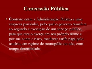 Concessão Pública
• Contrato entre a Administração Pública e uma
  empresa particular, pelo qual o governo transfere
  ao segundo a execução de um serviço público,
  para que este o exerça em seu próprio nome e
  por sua conta e risco, mediante tarifa paga pelo
  usuário, em regime de monopólio ou não, com
  tempo determinado
 