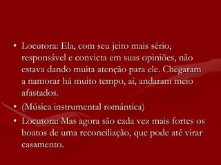 • Locutora: Ela, com seu jeito mais sério,
  responsável e convicta em suas opiniões, não
  estava dando muita atenção para ele. Chegaram
  a namorar há muito tempo, aí, andaram meio
  afastados.
• (Música instrumental romântica)
• Locutora: Mas agora são cada vez mais fortes os
  boatos de uma reconciliação, que pode até virar
  casamento.
 