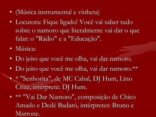 • (Música instrumental e vinheta)
• Locutora: Fique ligado! Você vai saber tudo
  sobre o namoro que literalmente vai dar o que
  falar: o "Rádio" e a "Educação".
• Música:
• Do jeito que você me olha, vai dar namoro.
• Do jeito que você me olha, vai dar namoro.**
• * "Senhorita", de MC Cabal, DJ Hum, Lino
  Crizz, intérprete: DJ Hum.
• ** "Vai Dar Namoro", composição de Chico
  Amado e Dedé Badaró, intérpretes: Bruno e
  Marrone.
 