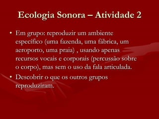 Ecologia Sonora – Atividade 2
• Em grupo: reproduzir um ambiente
  específico (uma fazenda, uma fábrica, um
  aeroporto, uma praia) , usando apenas
  recursos vocais e corporais (percussão sobre
  o corpo), mas sem o uso da fala articulada.
• Descobrir o que os outros grupos
  reproduziram.
 