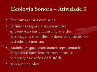 Ecologia Sonora – Atividade 3
• Criar uma estória com sons
• Definir as etapas da ação narrativa:
  apresentação das circunstâncias e dos
  personagens, o conflito, o desenvolvimento e o
  desfecho do mesmo.
• estabelecer quais executantes representarão,
  com seus respectivos instrumentos, os
  personagens e ações da história.
• Apresentar a obra
 