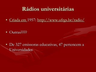 Rádios universitárias
• Criada em 1957: http://www.ufrgs.br/radio/

• Outras????

• De 327 emissoras educativas, 47 pertencem a
  Universidades
 