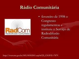 Rádio Comunitária
                                  • fevereiro de 1998 o
                                    Congresso
                                    regulamentou e
                                    instituiu o Serviço de
                                    Radiodifusão
                                    Comunitária



http://www.mc.gov.br/005/00502001.asp?ttCD_CHAVE=7879
 