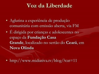 Voz da Liberdade

• Aglutina a experiência de produção
  comunitária com emissão aberta, via FM
• É dirigida por crianças e adolescentes no
  espaço da Fundação Casa
  Grande, localizado no sertão do Ceará, em
  Nova Olinda

• http://www.midiativa.tv/blog/?cat=11
 