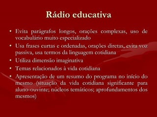 Rádio educativa
• Evita parágrafos longos, orações complexas, uso de
  vocabulário muito especializado
• Usa frases curtas e ordenadas, orações diretas, evita voz
  passiva, usa termos da linguagem cotidiana
• Utiliza dimensão imaginativa
• Temas relacionados à vida cotidiana
• Apresentação de um resumo do programa no início do
  mesmo (situação da vida cotidiana significante para
  aluno-ouvinte; núcleos temáticos; aprofundamentos dos
  mesmos)
 