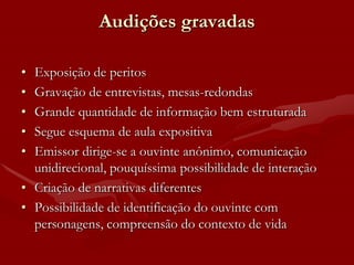 Audições gravadas

• Exposição de peritos
• Gravação de entrevistas, mesas-redondas
• Grande quantidade de informação bem estruturada
• Segue esquema de aula expositiva
• Emissor dirige-se a ouvinte anônimo, comunicação
  unidirecional, pouquíssima possibilidade de interação
• Criação de narrativas diferentes
• Possibilidade de identificação do ouvinte com
  personagens, compreensão do contexto de vida
 
