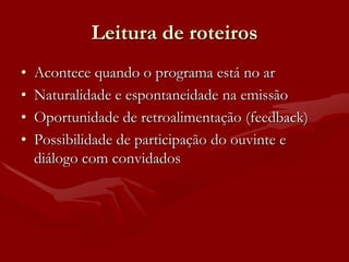 Leitura de roteiros
•   Acontece quando o programa está no ar
•   Naturalidade e espontaneidade na emissão
•   Oportunidade de retroalimentação (feedback)
•   Possibilidade de participação do ouvinte e
    diálogo com convidados
 