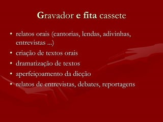 Gravador e fita cassete
• relatos orais (cantorias, lendas, adivinhas,
  entrevistas ...)
• criação de textos orais
• dramatização de textos
• aperfeiçoamento da dicção
• relatos de entrevistas, debates, reportagens
 