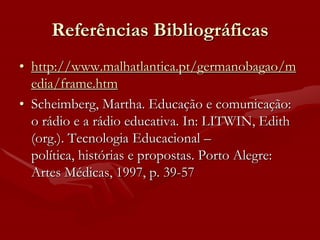 Referências Bibliográficas
• http://www.malhatlantica.pt/germanobagao/m
  edia/frame.htm
• Scheimberg, Martha. Educação e comunicação:
  o rádio e a rádio educativa. In: LITWIN, Edith
  (org.). Tecnologia Educacional –
  política, histórias e propostas. Porto Alegre:
  Artes Médicas, 1997, p. 39-57
 