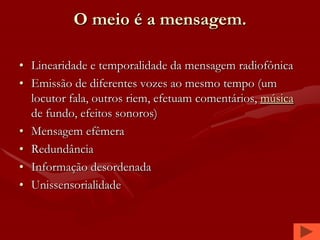 O meio é a mensagem.

• Linearidade e temporalidade da mensagem radiofônica
• Emissão de diferentes vozes ao mesmo tempo (um
  locutor fala, outros riem, efetuam comentários, música
  de fundo, efeitos sonoros)
• Mensagem efêmera
• Redundância
• Informação desordenada
• Unissensorialidade
 