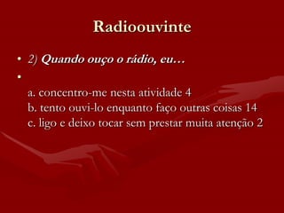 Radioouvinte
• 2) Quando ouço o rádio, eu…
•
  a. concentro-me nesta atividade 4
  b. tento ouvi-lo enquanto faço outras coisas 14
  c. ligo e deixo tocar sem prestar muita atenção 2
 