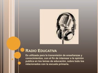 RADIO EDUCATIVA
Es utilizada para la transmisión de enseñanzas y
conocimientos, con el fin de interesar a la opinión
publica en los temas de educación, sobre todo los
relacionados con la escuela primaria.
 