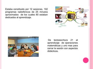 Estaba constituido por 12 sesiones, 102
programas radiofónicos de 25 minutos
aproximados de los cuales 80 estaban
dedicados al aprendizaje.
De lectoescritura 21 al
aprendizaje de operaciones
matemáticas y uno mas para
cerrar la sesión con aspectos
didácticos.
 