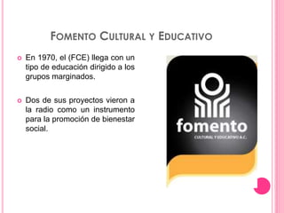 FOMENTO CULTURAL Y EDUCATIVO
 En 1970, el (FCE) llega con un
tipo de educación dirigido a los
grupos marginados.
 Dos de sus proyectos vieron a
la radio como un instrumento
para la promoción de bienestar
social.
 