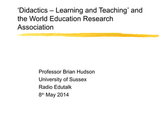 ‘Didactics – Learning and Teaching’ and
the World Education Research
Association
Professor Brian Hudson
University of Sussex
Radio Edutalk
8th
May 2014
 