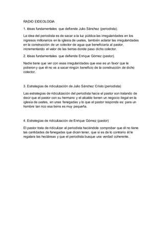 RADIO EIDEOLOGIA 
1. Ideas fundamentales que defiende Julio Sánchez (periodista). 
La idea del periodista es de sacar a la luz pública las irregularidades en los 
ingresos millonarios en la iglesia de uvates, también aclarar las irregularidades 
en la construcción de un colector de agua que beneficiaría al pastor, 
incrementando el valor de las tierras donde paso dicho colector. 
2. Ideas fundamentales que defiende Enrique Gómez (pastor). 
Nadie tiene que ver con esas irregularidades que ese es un favor que le 
pidieron y que él no va a sacar ningún beneficio de la construcción de dicho 
colector. 
3. Estrategias de ridiculización de Julio Sánchez Cristo (periodista) 
Las estrategias de ridiculización del periodista hacia el pastor son tratando de 
decir que el pastor con su hermano y el alcalde tienen un negocio ilegal en la 
iglesia de uvates, en unas fanegadas y lo que el pastor responde es: para un 
hombre tan rico esa tierra es muy pequeña. 
4. Estrategias de ridiculización de Enrique Gómez (pastor) 
El pastor trata de ridiculizar al periodista haciéndole comprobar que él no tiene 
las cantidades de fanegadas que dicen tener, que si es de lo contrario él le 
regalara las hectáreas y que el periodista busque una verdad coherente. 
 