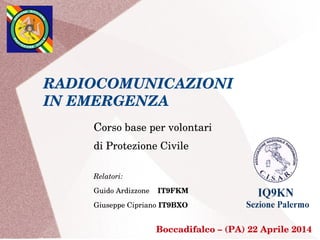 RADIOCOMUNICAZIONI
IN EMERGENZA
Corso base per volontari
di Protezione Civile
Relatori:
Guido Ardizzone    IT9FKM 
Giuseppe Cipriano IT9BXO
 Boccadifalco – (PA) 22 Aprile 2014
 