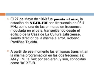    El 27 de Mayo de 1960 fue puesta al aire, la
    estación de XEJB-FM con frecuencia de 96.4
    MHz como una de las primeras en frecuencia
    modulada en el país, transmitiendo desde el
    edificio de la Casa de La Cultura Jalisciense,
    siendo director de la misma el Prof. Roberto
    Pardiñas Tejeida.

   A partir de ese momento las emisoras transmitían
    la misma programación en las dos frecuencias;
    AM y FM, tal vez por eso eran, y son, conocidas
    como “la” XEJB.
 