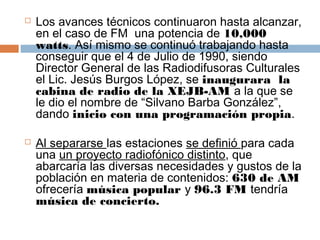    Los avances técnicos continuaron hasta alcanzar,
    en el caso de FM  una potencia de 10,000
    watts. Así mismo se continuó trabajando hasta
    conseguir que el 4 de Julio de 1990, siendo
    Director General de las Radiodifusoras Culturales
    el Lic. Jesús Burgos López, se inaugurara  la
    cabina de radio de la XEJB-AM a la que se
    le dio el nombre de “Silvano Barba González”,
    dando inicio con una programación propia.

   Al separarse las estaciones se definió para cada
    una un proyecto radiofónico distinto, que
    abarcaría las diversas necesidades y gustos de la
    población en materia de contenidos: 630 de AM
    ofrecería música popular y 96.3 FM tendría
    música de concierto.
 
