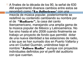    A finales de la década de los 90, la señal de 630
    AM experimentó diversos cambios entre estos se
    renombró como “La Jalisciense” con una
    mezcla de música popular, posteriormente se
    redefinió su contenido cambiando su nombre por
    el de  “Radiarte”, la casa del canto
    Iberoamericano, manejando una amplia gama de
    la música popular de México y Latinoamérica. No
    fue sino hasta el año 2008 cuando finalmente se
    trabajo un proyecto de fondo que permitió  dotar
    de una nueva identidad a las estaciones de radio,
    a las que se han sumado dos en Puerto Vallarta y
    una en Ciudad Guzmán, uniéndose bajo el
    nombre “Jalisco Radio” aunque con proyectos
    individuales definidos por el perfil del auditorio 
    con que cuentan.
 