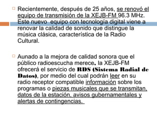    Recientemente, después de 25 años, se renovó el
    equipo de transmisión de la XEJB-FM 96.3 MHz.
    Este nuevo  equipo con tecnología digital viene a
    renovar la calidad de sonido que distingue la
    música clásica, característica de la Radio
    Cultural.

   Aunado a la mejora de calidad sonora que el
    público radioescucha merece, la XEJB-FM
    ofrecerá el servicio de RDS (Sistema Radial de
    Datos), por medio del cual podrán leer en su
    radio receptor compatible información sobre los
    programas o piezas musicales que se transmitan,
    datos de la estación, avisos gubernamentales y
    alertas de contingencias. 
 