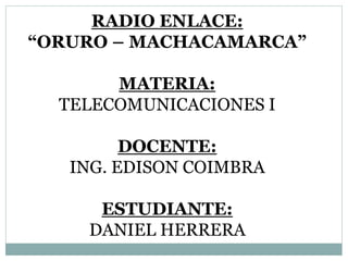 RADIO ENLACE:
“ORURO – MACHACAMARCA”
MATERIA:
TELECOMUNICACIONES I
DOCENTE:
ING. EDISON COIMBRA
ESTUDIANTE:
DANIEL HERRERA
 