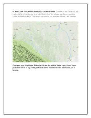 El diseño del radio enlace se hiso con la herramienta CAMBIUM NETWORKS, el
cual esta herramienta nos sirve para determinar las alturas que tienen nuestras
torres de Radio Enlace, Frecuencia necesaria, las antenas activas y las pasivas.
Gracias a esta erramienta podemos calcular las alturas de las radio bases como
podemos ver en la siguiente graficas la señal no estan siendo obstruidas por el
terreno.
 