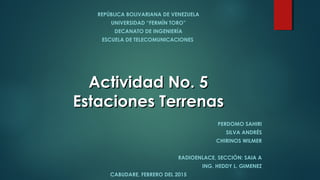 REPÚBLICA BOLIVARIANA DE VENEZUELA
UNIVERSIDAD “FERMÍN TORO”
DECANATO DE INGENIERÍA
ESCUELA DE TELECOMUNICACIONES
PERDOMO SAHIRI
SILVA ANDRÉS
CHIRINOS WILMER
RADIOENLACE, SECCIÓN: SAIA A
ING. HEDDY L. GIMENEZ
CABUDARE, FEBRERO DEL 2015
Actividad No. 5Actividad No. 5
Estaciones TerrenasEstaciones Terrenas
 