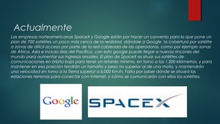 Actualmente
Las empresas norteamericanas SpaceX y Google están por hacer un convenio para lo que pone un
plan de 700 satélites un poco más cerca de la realidad, dándole a Google la cobertura por satélite
a zonas de difícil acceso por parte de la red cableada de las operadoras, como por ejemplo zonas
de África, Asia e incluso islas del Pacífico, con esto google puede llegar a nuevos rincones del
mundo para aumentar sus ingresos anuales. El plan de SpaceX es situar sus satélites de
comunicaciones en órbita baja para tener un retardo mínimo, en torno a los 1.200 kilómetros, y para
mantener en esa posición tendrán un tamaño y peso no superior al de una moto, y mantendrán
una velocidad en torno a la Tierra superior a 6.000 Km/h. Falta por saber dónde se situará las
estaciones terrenas para conectar con Internet, y cómo se comunicarán con ellas los satélites.
 