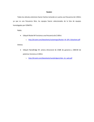 Equipos

     Todos los cálculos anteriores fueron hechos tomando en cuenta una frecuencia de 2.4Ghrz

ya que es una frecuencia libre, los equipos fueron seleccionados de la lista de equipos

homologados por CONATEL:

     Radio:


              Ubiquiti Rocket M Funciona a una frecuencia de 2.4Ghrz

                  o   http://dl.ubnt.com/datasheets/rocketmgps/Rocket_M_GPS_Datasheet.pdf

     Antena:


              Ubiquiti NanoBridge M: antena direccional de 25dBi de ganancia y 200mW de

               potencia, funciona a 2.4Ghrz

                  o   http://dl.ubnt.com/datasheets/nanobridgem/nbm_ds_web.pdf
 
