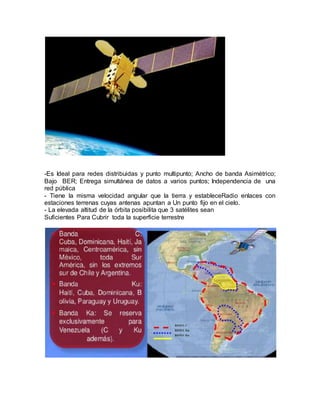 -Es Ideal para redes distribuidas y punto multipunto; Ancho de banda Asimétrico;
Bajo BER; Entrega simultánea de datos a varios puntos; Independencia de una
red pública
- Tiene la misma velocidad angular que la tierra y estableceRadio enlaces con
estaciones terrenas cuyas antenas apuntan a Un punto fijo en el cielo.
- La elevada altitud de la órbita posibilita que 3 satélites sean
Suficientes Para Cubrir toda la superficie terrestre
 