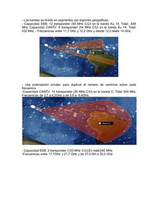- Las bandas se divide en segmentos por regiones geográficas.
- Capacidad SSB: 12 transponder (54 MHz C/U) en la banda Ku 14. Total: 648
Mhz; Capacidad CANTV: 8 transponder (54 MHz C/U) en la banda Ku 14. Total:
432 Mhz; - Frecuencias entre 11,7 GHz y 12,2 GHz y desde 12,2 hasta 14 GHz.
- Usa polarización circular, para duplicar el número de servicios sobre cada
frecuencia.
-Capacidad CANTV: 14 transponder (36 MHz C/U) en la banda C; Total: 504 Mhz,
Frecuencias de 3,7 a 4,2GHz y de 5,9 a 6,4GHz.
- Capacidad SSB: 2 transponder (120 MHz C/U).En total:240 MHz
-Frecuencias entre 17,7GHz y 21,7 GHz y de 27,5 GH a 30,5 GHz
 